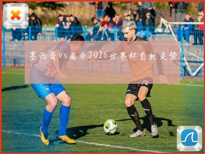 墨西哥vs南非2026世界杯首轮走势