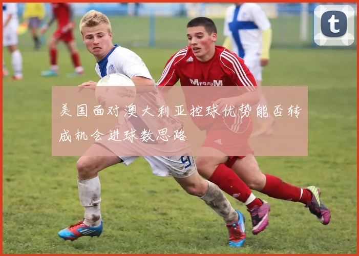 美国面对澳大利亚控球优势能否转成机会进球数思路