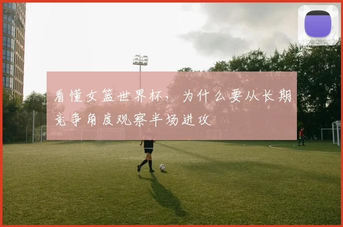 看懂女篮世界杯，为什么要从长期竞争角度观察半场进攻