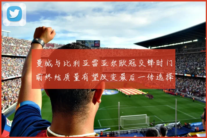 曼城与比利亚雷亚尔欧冠交锋时门前终结质量有望改变最后一传选择