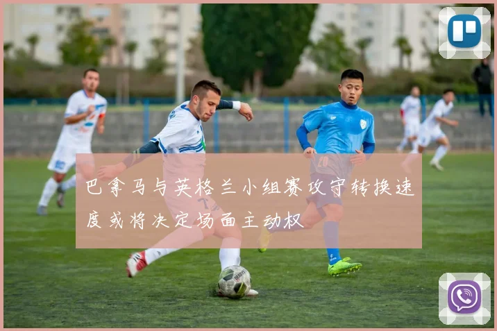 巴拿马与英格兰小组赛攻守转换速度或将决定场面主动权