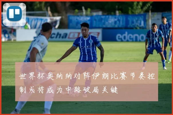 世界杯奥纳纳对阵伊朗比赛节奏控制或将成为中路破局关键