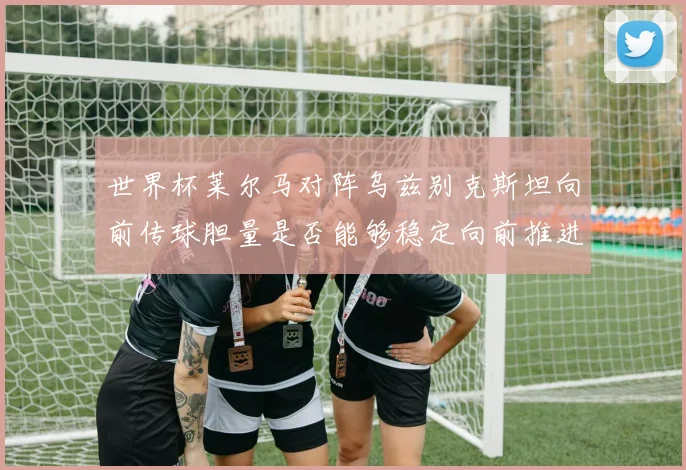 世界杯莱尔马对阵乌兹别克斯坦向前传球胆量是否能够稳定向前推进