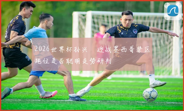 2026世界杯孙兴慜迎战墨西哥禁区跑位是否聪明走势研判