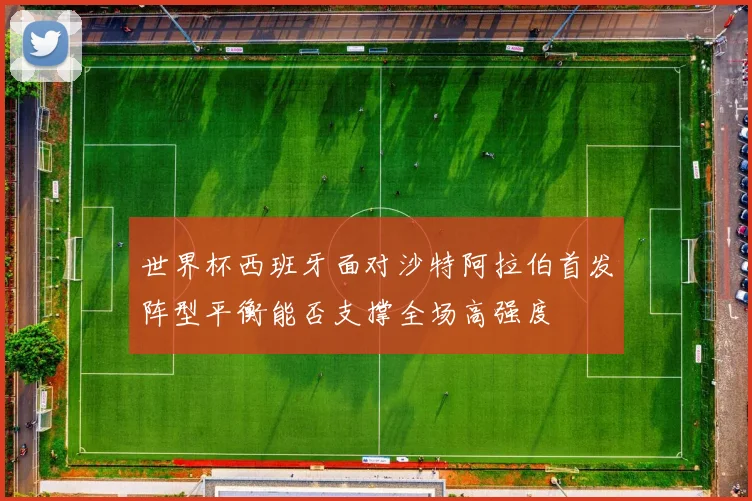 世界杯西班牙面对沙特阿拉伯首发阵型平衡能否支撑全场高强度
