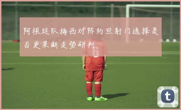 阿根廷队梅西对阵约旦射门选择是否更果断走势研判