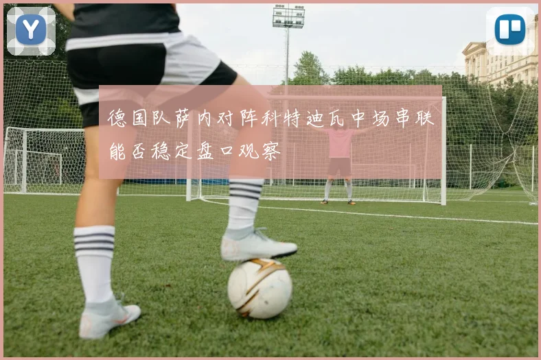 德国队萨内对阵科特迪瓦中场串联能否稳定盘口观察