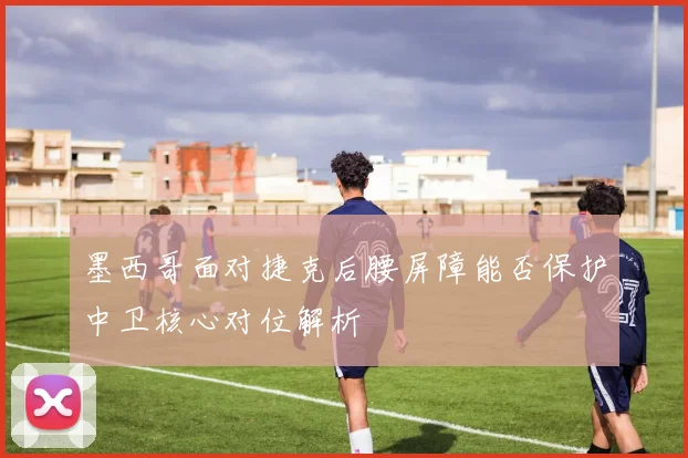 墨西哥面对捷克后腰屏障能否保护中卫核心对位解析