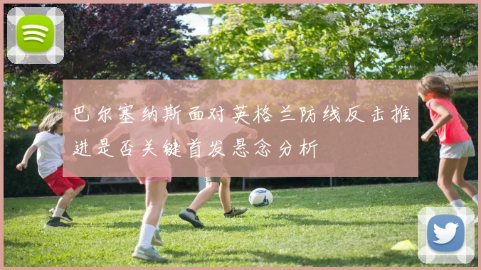 巴尔塞纳斯面对英格兰防线反击推进是否关键首发悬念分析