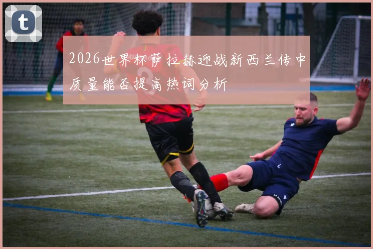 2026世界杯萨拉赫迎战新西兰传中质量能否提高热词分析