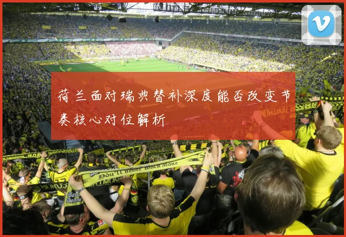 荷兰面对瑞典替补深度能否改变节奏核心对位解析