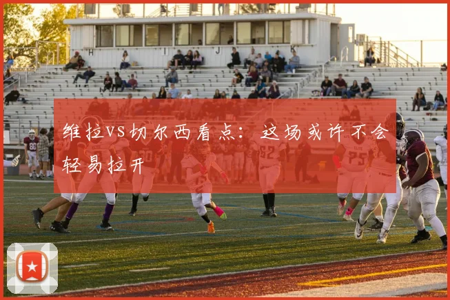 维拉vs切尔西看点：这场或许不会轻易拉开