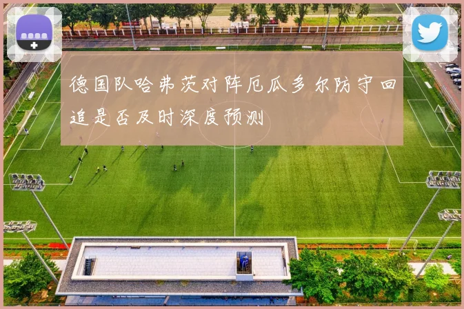 德国队哈弗茨对阵厄瓜多尔防守回追是否及时深度预测