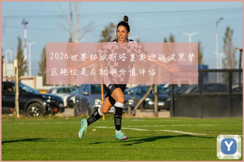 2026世界杯欧斯塔基奥迎战波黑禁区跑位是否聪明价值评估