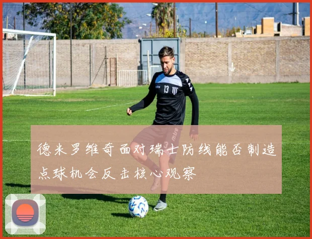 德米罗维奇面对瑞士防线能否制造点球机会反击核心观察
