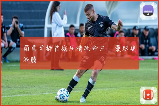 葡萄牙榜首战压哨改命三笘薰球迷沸腾