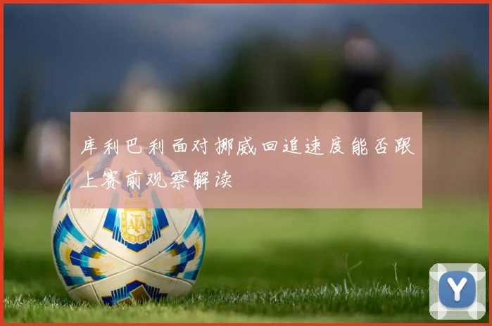 库利巴利面对挪威回追速度能否跟上赛前观察解读