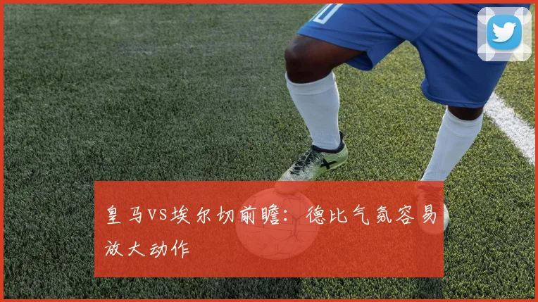 皇马vs埃尔切前瞻：德比气氛容易放大动作