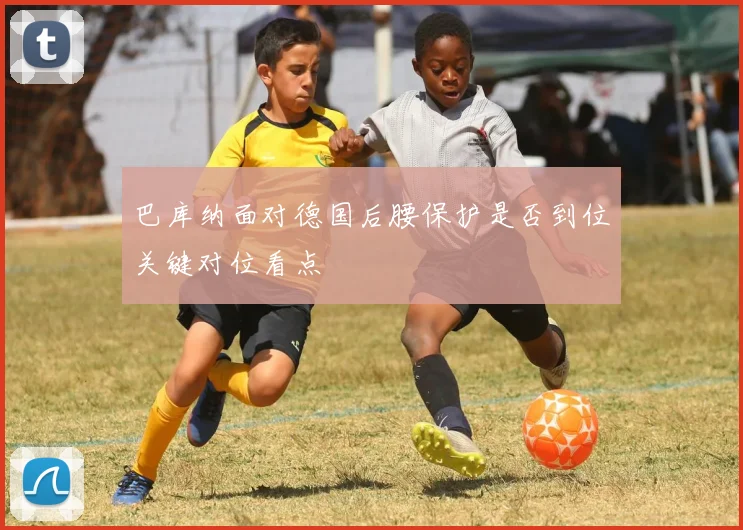 巴库纳面对德国后腰保护是否到位关键对位看点