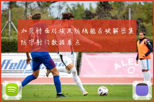 加贝特面对埃及防线能否破解密集防守射门数据看点