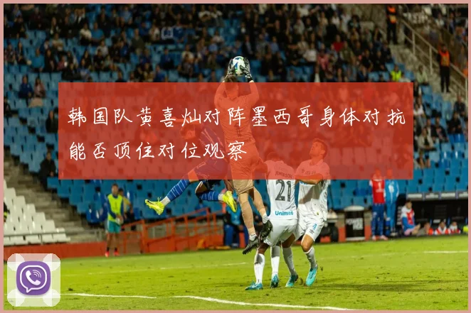 韩国队黄喜灿对阵墨西哥身体对抗能否顶住对位观察