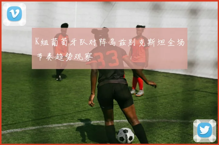 K组葡萄牙队对阵乌兹别克斯坦全场节奏趋势观察