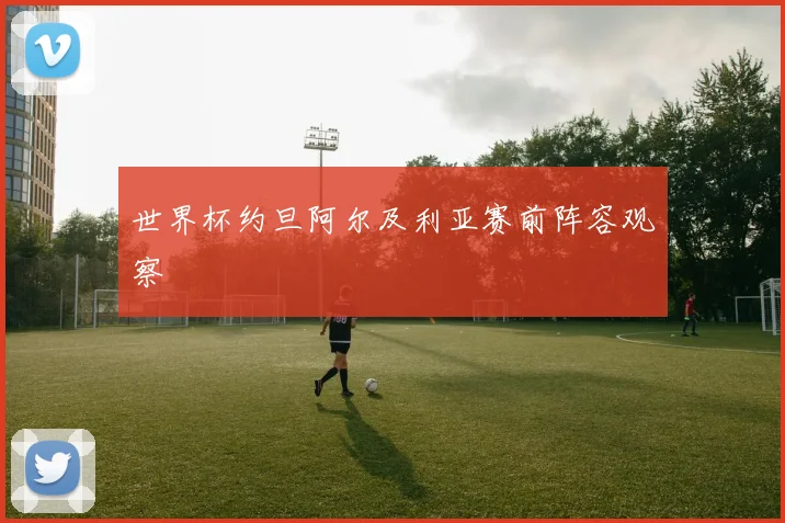 世界杯约旦阿尔及利亚赛前阵容观察