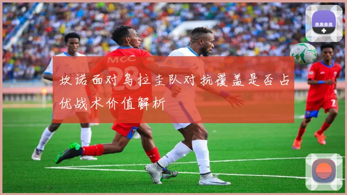 坎诺面对乌拉圭队对抗覆盖是否占优战术价值解析