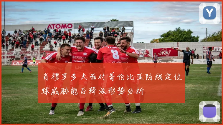 肖穆罗多夫面对哥伦比亚防线定位球威胁能否释放形势分析