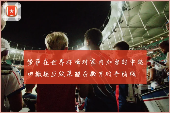 努萨在世界杯面对塞内加尔时中路回撤接应效果能否撕开对手防线