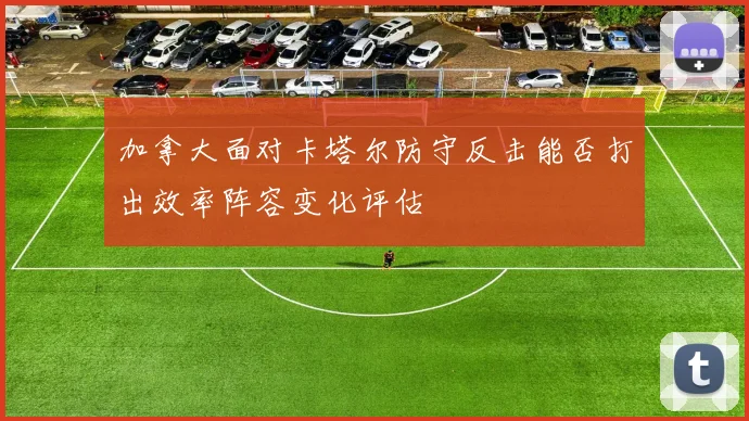 加拿大面对卡塔尔防守反击能否打出效率阵容变化评估