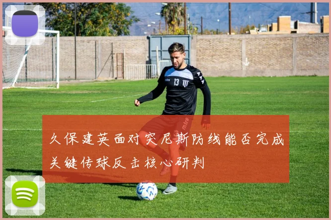 久保建英面对突尼斯防线能否完成关键传球反击核心研判
