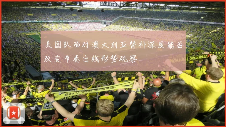 美国队面对澳大利亚替补深度能否改变节奏出线形势观察