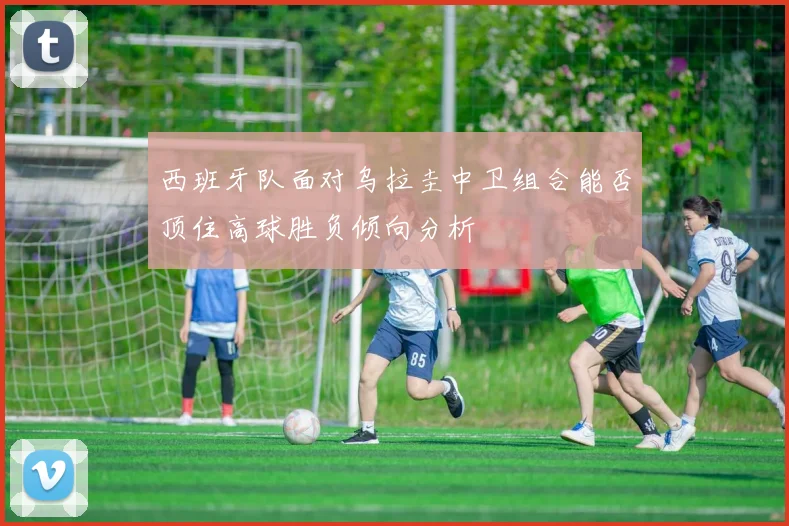 西班牙队面对乌拉圭中卫组合能否顶住高球胜负倾向分析